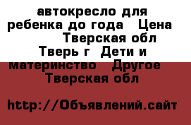 автокресло для ребенка до года › Цена ­ 1 000 - Тверская обл., Тверь г. Дети и материнство » Другое   . Тверская обл.